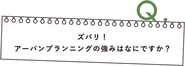 Q.ズバリ！アーバンプランニングの強みはなにですか？